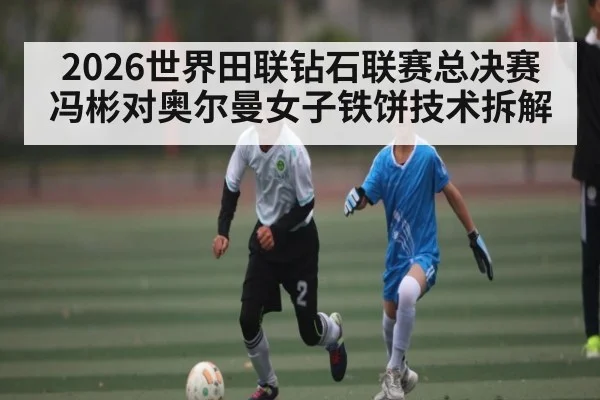 2026世界田联钻石联赛总决赛冯彬对奥尔曼女子铁饼技术拆解